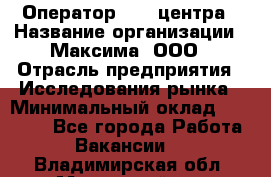 Оператор Call-центра › Название организации ­ Максима, ООО › Отрасль предприятия ­ Исследования рынка › Минимальный оклад ­ 14 000 - Все города Работа » Вакансии   . Владимирская обл.,Муромский р-н